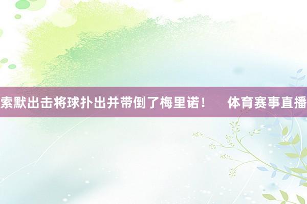 索默出击将球扑出并带倒了梅里诺！    体育赛事直播