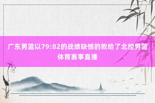 广东男篮以79:82的战绩缺憾的败给了北控男篮体育赛事直播