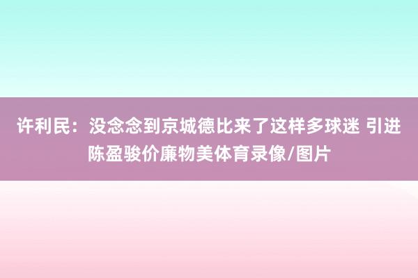 许利民：没念念到京城德比来了这样多球迷 引进陈盈骏价廉物美体育录像/图片
