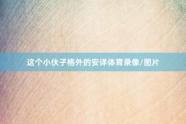 这个小伙子格外的安详体育录像/图片