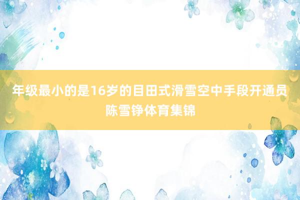 年级最小的是16岁的目田式滑雪空中手段开通员陈雪铮体育集锦