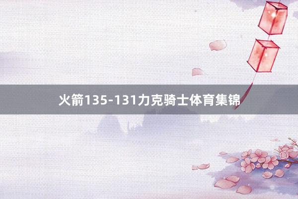 火箭135-131力克骑士体育集锦