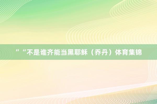 ”“不是谁齐能当黑耶稣（乔丹）体育集锦