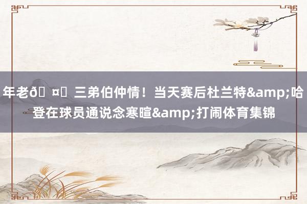 年老🤝三弟伯仲情！当天赛后杜兰特&哈登在球员通说念寒暄&打闹体育集锦