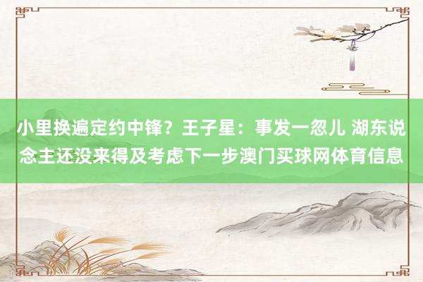 小里换遍定约中锋？王子星：事发一忽儿 湖东说念主还没来得及考虑下一步澳门买球网体育信息