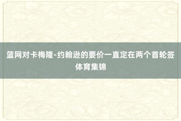 篮网对卡梅隆-约翰逊的要价一直定在两个首轮签体育集锦