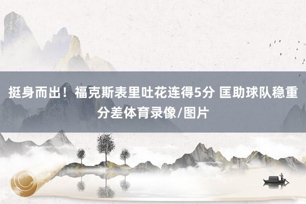 挺身而出！福克斯表里吐花连得5分 匡助球队稳重分差体育录像/图片