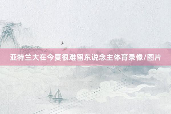 亚特兰大在今夏很难留东说念主体育录像/图片