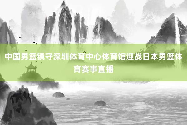 中国男篮镇守深圳体育中心体育馆迎战日本男篮体育赛事直播