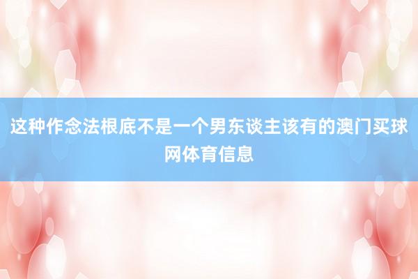 这种作念法根底不是一个男东谈主该有的澳门买球网体育信息