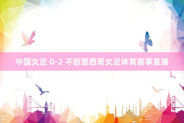 中国女足 0-2 不敌墨西哥女足体育赛事直播