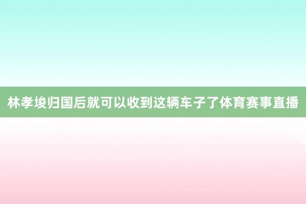 林孝埈归国后就可以收到这辆车子了体育赛事直播