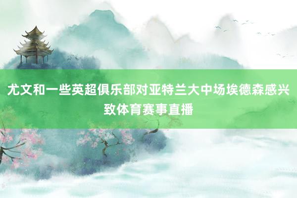 尤文和一些英超俱乐部对亚特兰大中场埃德森感兴致体育赛事直播