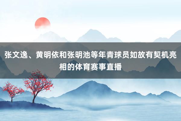 张文逸、黄明依和张明池等年青球员如故有契机亮相的体育赛事直播