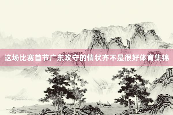 这场比赛首节广东攻守的情状齐不是很好体育集锦