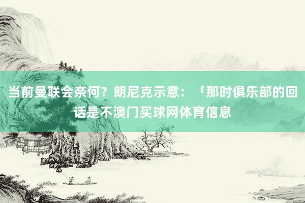 当前曼联会奈何？朗尼克示意：「那时俱乐部的回话是不澳门买球网体育信息