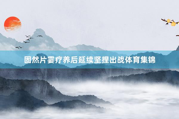 固然片霎疗养后延续坚捏出战体育集锦