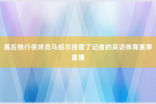 赛后独行侠球员马绍尔接管了记者的采访体育赛事直播