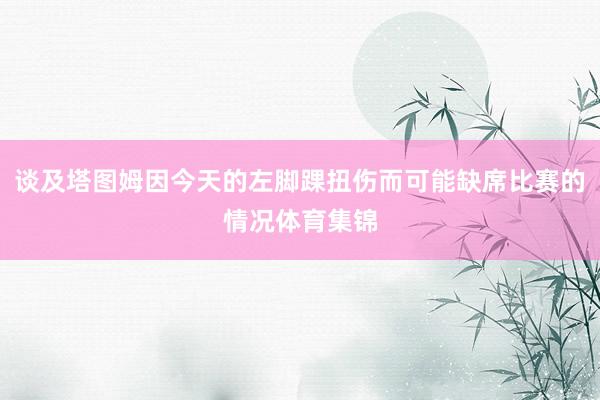 谈及塔图姆因今天的左脚踝扭伤而可能缺席比赛的情况体育集锦