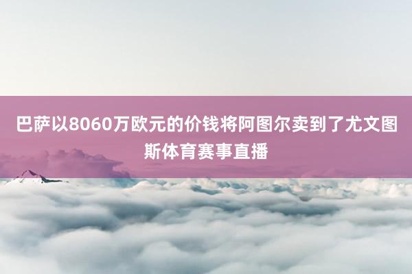 巴萨以8060万欧元的价钱将阿图尔卖到了尤文图斯体育赛事直播