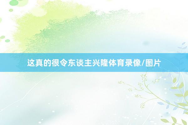 这真的很令东谈主兴隆体育录像/图片