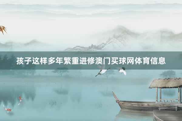 孩子这样多年繁重进修澳门买球网体育信息