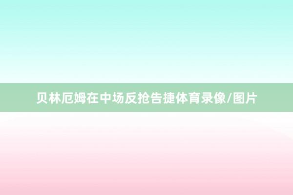 贝林厄姆在中场反抢告捷体育录像/图片