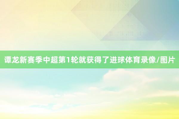 谭龙新赛季中超第1轮就获得了进球体育录像/图片