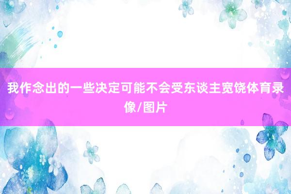 我作念出的一些决定可能不会受东谈主宽饶体育录像/图片