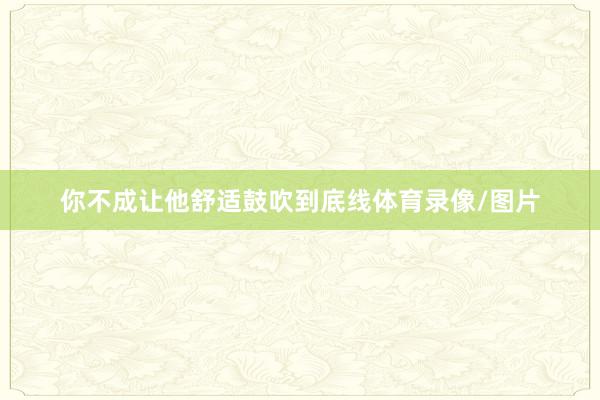 你不成让他舒适鼓吹到底线体育录像/图片