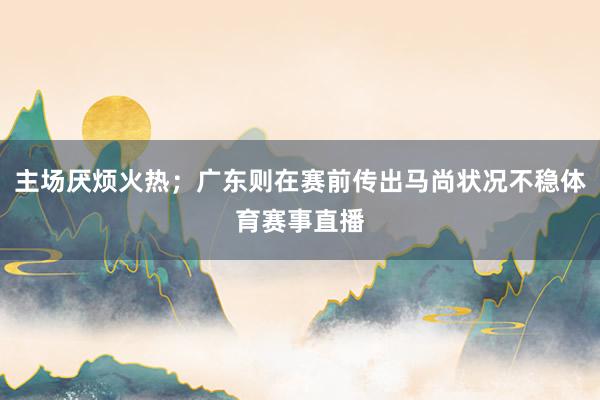 主场厌烦火热；广东则在赛前传出马尚状况不稳体育赛事直播