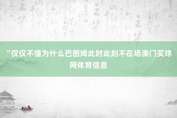 “仅仅不懂为什么巴图姆此时此刻不在场澳门买球网体育信息