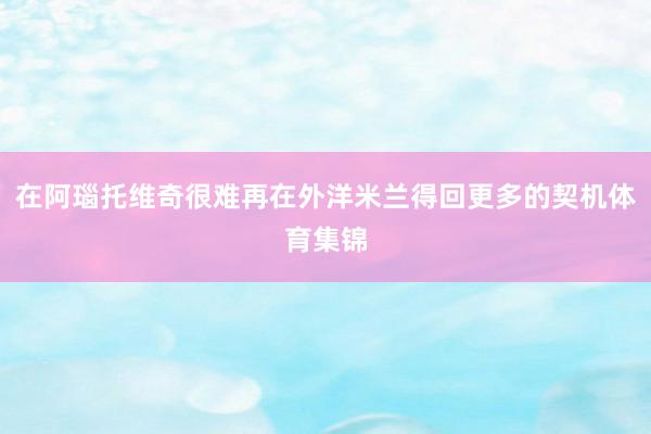 在阿瑙托维奇很难再在外洋米兰得回更多的契机体育集锦