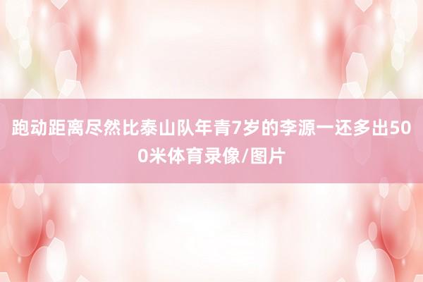 跑动距离尽然比泰山队年青7岁的李源一还多出500米体育录像/