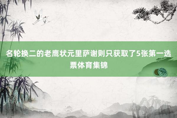名轮换二的老鹰状元里萨谢则只获取了5张第一选票体育集锦