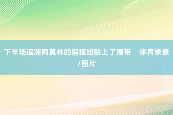 下半场追溯阿莫林的指枢纽贴上了绷带    体育录像/图片