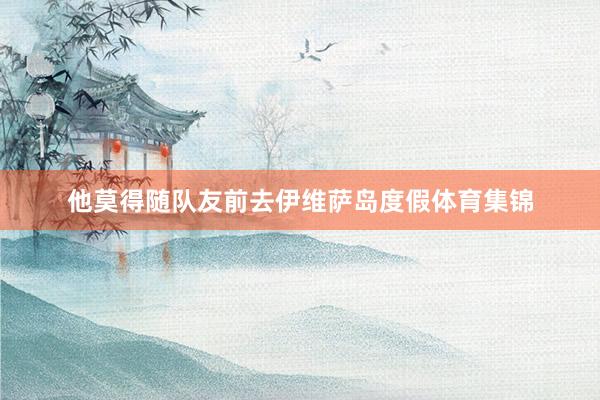 他莫得随队友前去伊维萨岛度假体育集锦