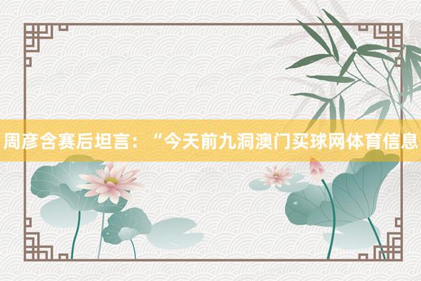 周彦含赛后坦言：“今天前九洞澳门买球网体育信息