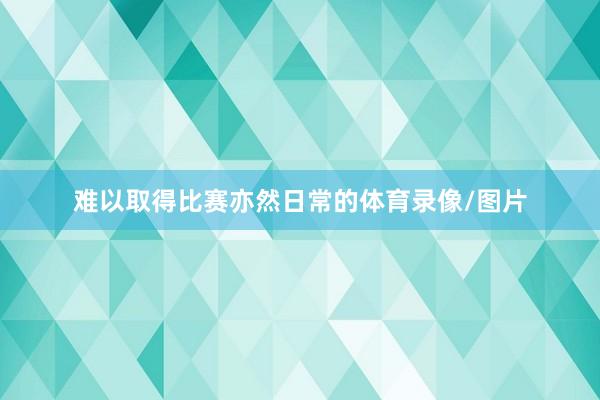 难以取得比赛亦然日常的体育录像/图片