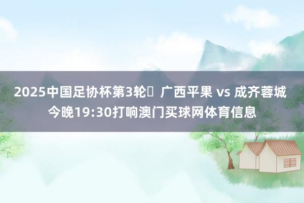 2025中国足协杯第3轮⚽广西平果 vs 成齐蓉城 今晚19