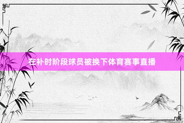 在补时阶段球员被换下体育赛事直播