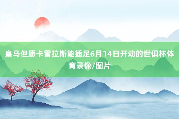 皇马但愿卡雷拉斯能插足6月14日开动的世俱杯体育录像/图片