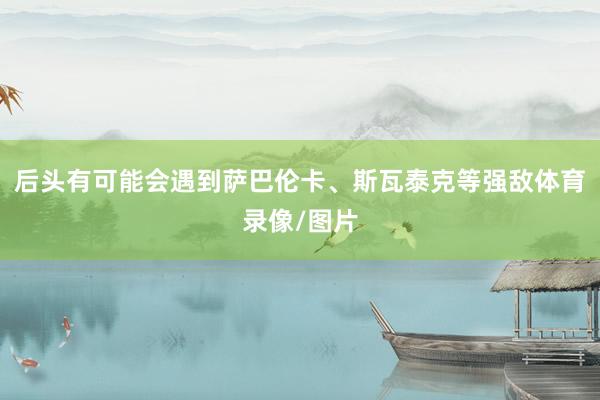 后头有可能会遇到萨巴伦卡、斯瓦泰克等强敌体育录像/图片