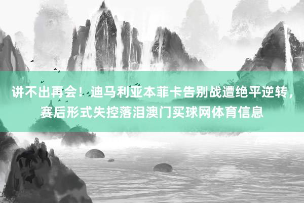 讲不出再会！迪马利亚本菲卡告别战遭绝平逆转，赛后形式失控落泪