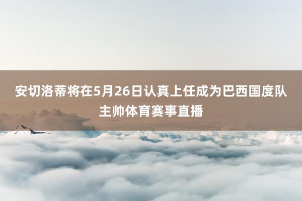 安切洛蒂将在5月26日认真上任成为巴西国度队主帅体育赛事直播