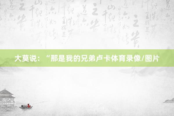 大莫说：“那是我的兄弟卢卡体育录像/图片