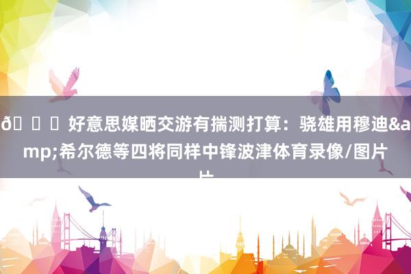 👀好意思媒晒交游有揣测打算：骁雄用穆迪&希尔德等四将