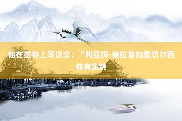 他在推特上写说念：“利亚姆·德拉普加盟切尔西体育集锦