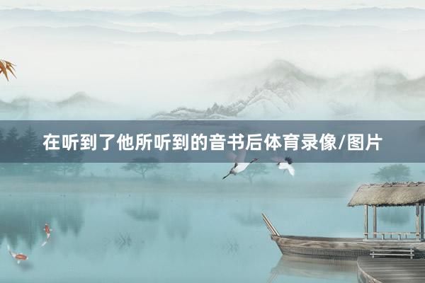 在听到了他所听到的音书后体育录像/图片