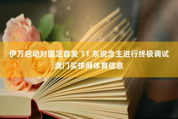伊万启动对国足首发 11 东说念主进行终极调试澳门买球网体育